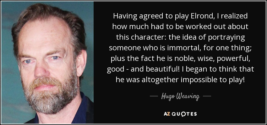 Having agreed to play Elrond, I realized how much had to be worked out about this character: the idea of portraying someone who is immortal, for one thing; plus the fact he is noble, wise, powerful, good - and beautiful! I began to think that he was altogether impossible to play! - Hugo Weaving