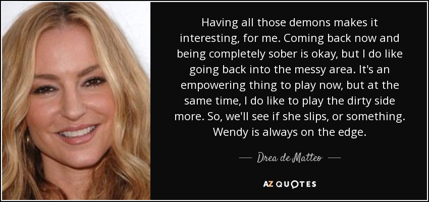 Having all those demons makes it interesting, for me. Coming back now and being completely sober is okay, but I do like going back into the messy area. It's an empowering thing to play now, but at the same time, I do like to play the dirty side more. So, we'll see if she slips, or something. Wendy is always on the edge. - Drea de Matteo