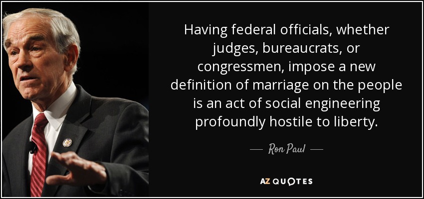 Having federal officials, whether judges, bureaucrats, or congressmen, impose a new definition of marriage on the people is an act of social engineering profoundly hostile to liberty. - Ron Paul