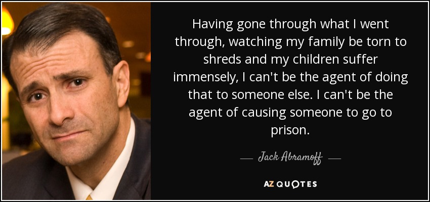 Habiendo pasado por lo que yo pasé, viendo a mi familia destrozada y a mis hijos sufrir inmensamente, no puedo ser el agente que haga eso a otra persona. No puedo ser el agente de hacer que alguien vaya a la cárcel. - Jack Abramoff