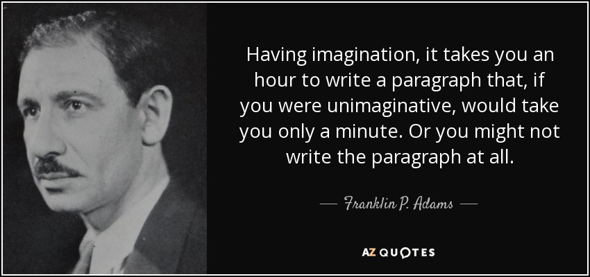 Having imagination, it takes you an hour to write a paragraph that, if you were unimaginative, would take you only a minute. Or you might not write the paragraph at all. - Franklin P. Adams
