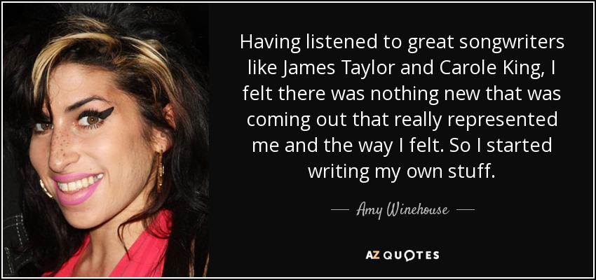 Having listened to great songwriters like James Taylor and Carole King, I felt there was nothing new that was coming out that really represented me and the way I felt. So I started writing my own stuff. - Amy Winehouse