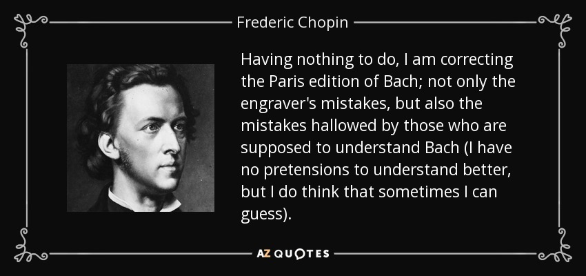 Having nothing to do, I am correcting the Paris edition of Bach; not only the engraver's mistakes, but also the mistakes hallowed by those who are supposed to understand Bach (I have no pretensions to understand better, but I do think that sometimes I can guess). - Frederic Chopin