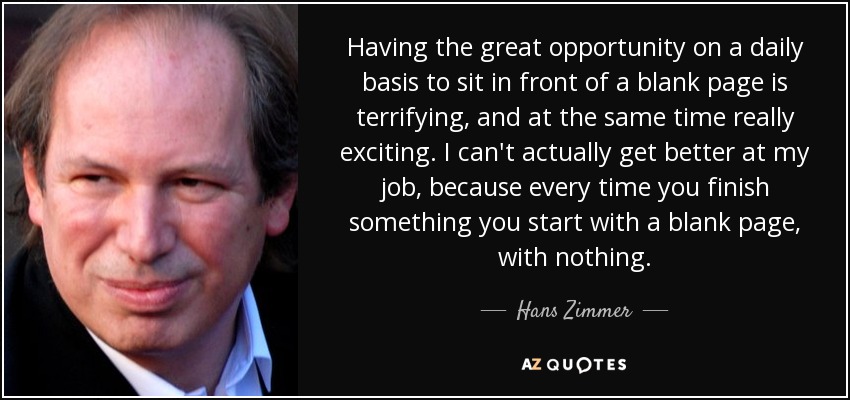 Having the great opportunity on a daily basis to sit in front of a blank page is terrifying, and at the same time really exciting. I can't actually get better at my job, because every time you finish something you start with a blank page, with nothing. - Hans Zimmer