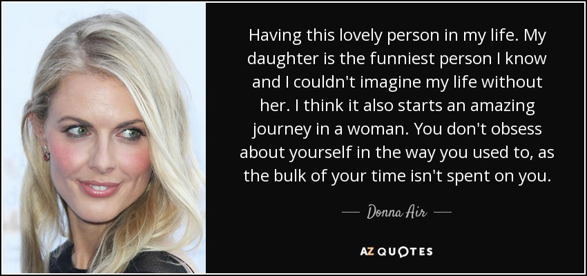 Having this lovely person in my life. My daughter is the funniest person I know and I couldn't imagine my life without her. I think it also starts an amazing journey in a woman. You don't obsess about yourself in the way you used to, as the bulk of your time isn't spent on you. - Donna Air