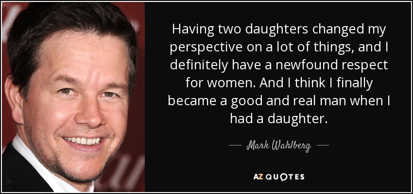 Having two daughters changed my perspective on a lot of things, and I definitely have a newfound respect for women. And I think I finally became a good and real man when I had a daughter. - Mark Wahlberg