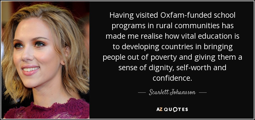 Having visited Oxfam-funded school programs in rural communities has made me realise how vital education is to developing countries in bringing people out of poverty and giving them a sense of dignity, self-worth and confidence. - Scarlett Johansson