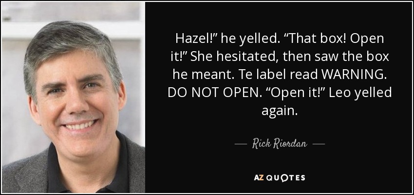 Hazel!” he yelled. “That box! Open it!” She hesitated, then saw the box he meant. Te label read WARNING. DO NOT OPEN. “Open it!” Leo yelled again. - Rick Riordan