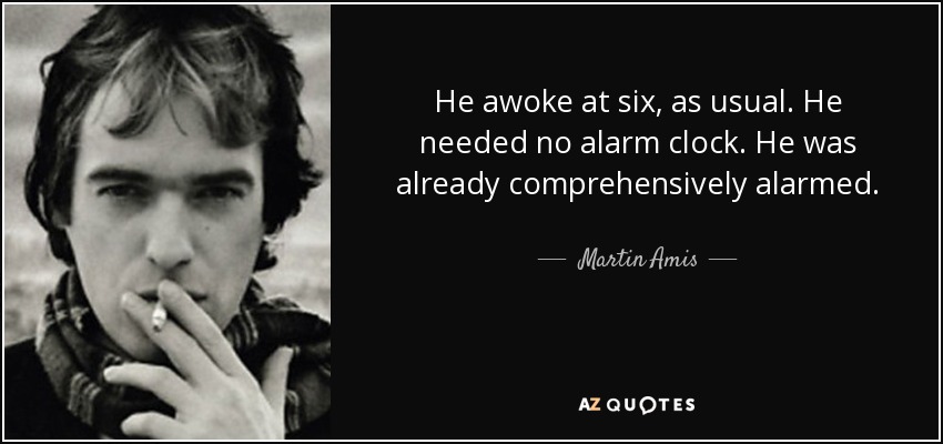 He awoke at six, as usual. He needed no alarm clock. He was already comprehensively alarmed. - Martin Amis