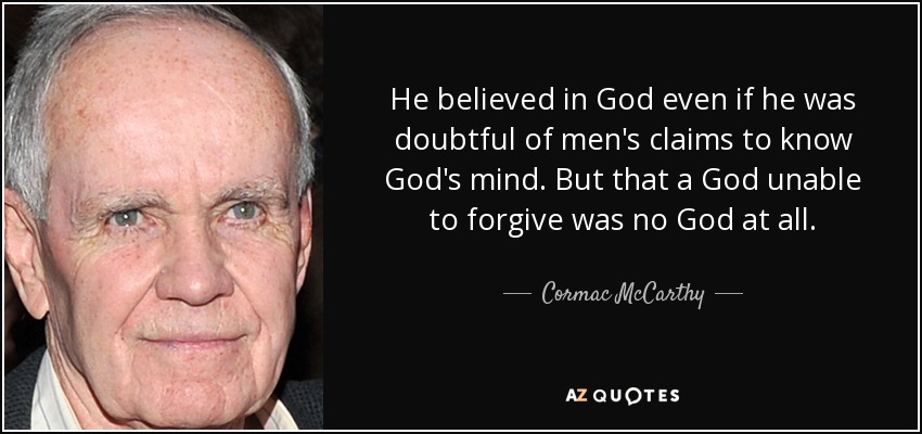 He believed in God even if he was doubtful of men's claims to know God's mind. But that a God unable to forgive was no God at all. - Cormac McCarthy