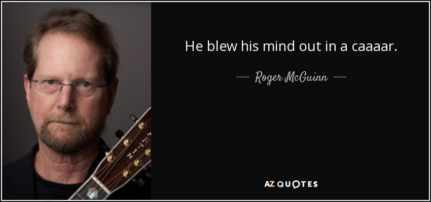 He blew his mind out in a caaaar. - Roger McGuinn