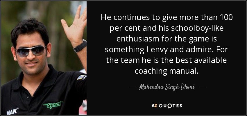 He continues to give more than 100 per cent and his schoolboy-like enthusiasm for the game is something I envy and admire. For the team he is the best available coaching manual. - Mahendra Singh Dhoni