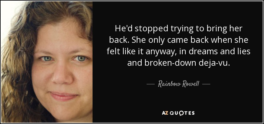 He'd stopped trying to bring her back. She only came back when she felt like it anyway, in dreams and lies and broken-down deja-vu. - Rainbow Rowell