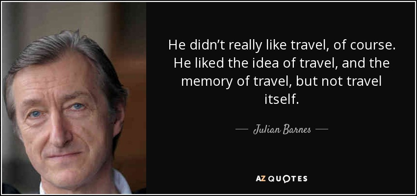 He didn’t really like travel, of course. He liked the idea of travel, and the memory of travel, but not travel itself. - Julian Barnes