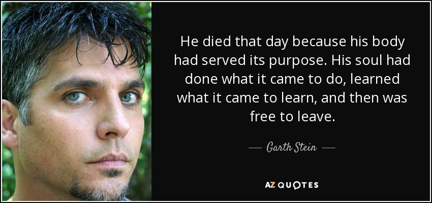 He died that day because his body had served its purpose. His soul had done what it came to do, learned what it came to learn, and then was free to leave. - Garth Stein