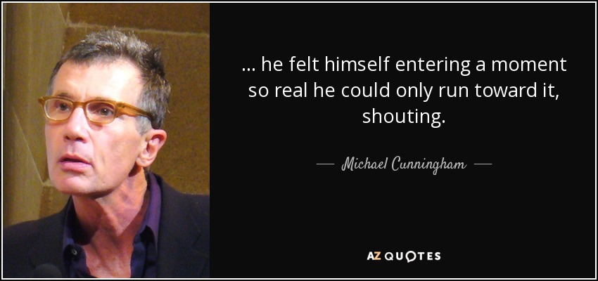 . . . he felt himself entering a moment so real he could only run toward it, shouting. - Michael Cunningham