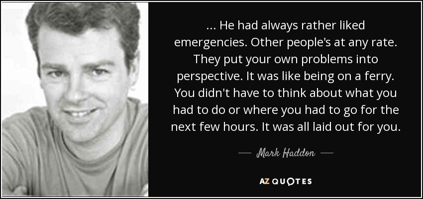 ... He had always rather liked emergencies. Other people's at any rate. They put your own problems into perspective. It was like being on a ferry. You didn't have to think about what you had to do or where you had to go for the next few hours. It was all laid out for you. - Mark Haddon