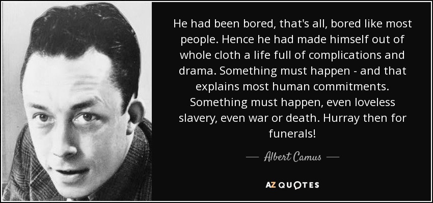 He had been bored, that's all, bored like most people. Hence he had made himself out of whole cloth a life full of complications and drama. Something must happen - and that explains most human commitments. Something must happen, even loveless slavery, even war or death. Hurray then for funerals! - Albert Camus