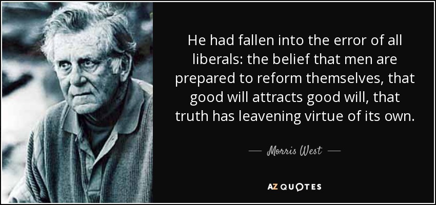 He had fallen into the error of all liberals: the belief that men are prepared to reform themselves, that good will attracts good will, that truth has leavening virtue of its own. - Morris West