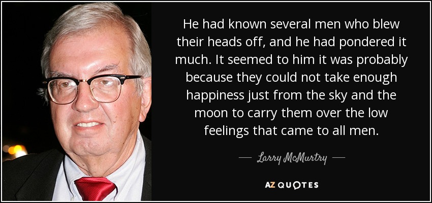 He had known several men who blew their heads off, and he had pondered it much. It seemed to him it was probably because they could not take enough happiness just from the sky and the moon to carry them over the low feelings that came to all men. - Larry McMurtry