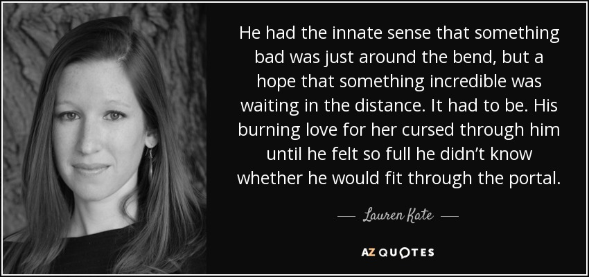He had the innate sense that something bad was just around the bend, but a hope that something incredible was waiting in the distance. It had to be. His burning love for her cursed through him until he felt so full he didn’t know whether he would fit through the portal. - Lauren Kate