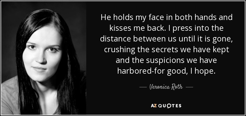 Me coge la cara con las dos manos y me devuelve el beso. Aprieto la distancia que nos separa hasta que desaparece, aplastando los secretos que hemos guardado y las sospechas que hemos albergado... para siempre, espero. - Veronica Roth