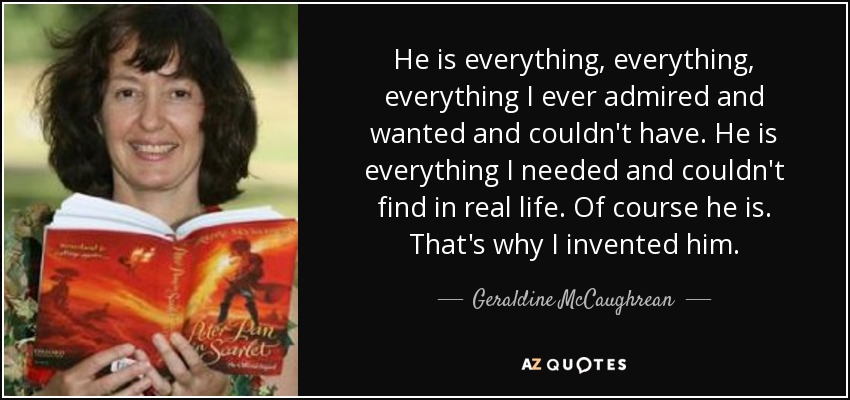 He is everything, everything, everything I ever admired and wanted and couldn't have. He is everything I needed and couldn't find in real life. Of course he is. That's why I invented him. - Geraldine McCaughrean