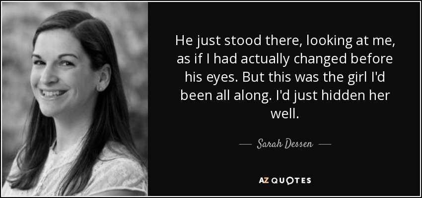 He just stood there, looking at me, as if I had actually changed before his eyes. But this was the girl I'd been all along. I'd just hidden her well. - Sarah Dessen