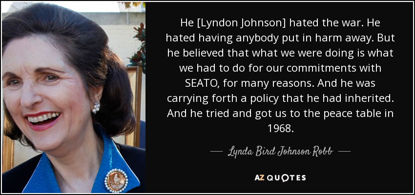 He [Lyndon Johnson] hated the war. He hated having anybody put in harm away. But he believed that what we were doing is what we had to do for our commitments with SEATO, for many reasons. And he was carrying forth a policy that he had inherited. And he tried and got us to the peace table in 1968. - Lynda Bird Johnson Robb