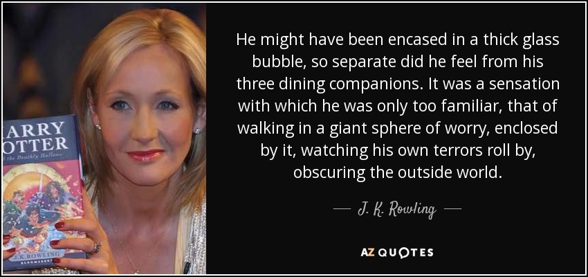 He might have been encased in a thick glass bubble, so separate did he feel from his three dining companions. It was a sensation with which he was only too familiar, that of walking in a giant sphere of worry, enclosed by it, watching his own terrors roll by, obscuring the outside world. - J. K. Rowling