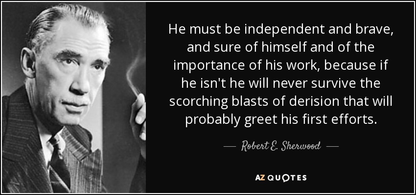 He must be independent and brave, and sure of himself and of the importance of his work, because if he isn't he will never survive the scorching blasts of derision that will probably greet his first efforts. - Robert E. Sherwood