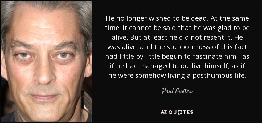 He no longer wished to be dead. At the same time, it cannot be said that he was glad to be alive. But at least he did not resent it. He was alive, and the stubbornness of this fact had little by little begun to fascinate him - as if he had managed to outlive himself, as if he were somehow living a posthumous life. - Paul Auster