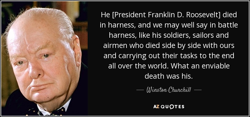 Él [el Presidente Franklin D. Roosevelt] murió en arnés, y bien podemos decir en arnés de combate, como sus soldados, marineros y aviadores que murieron codo con codo con los nuestros y cumpliendo sus tareas hasta el final en todo el mundo. Qué muerte tan envidiable la suya. - Winston Churchill