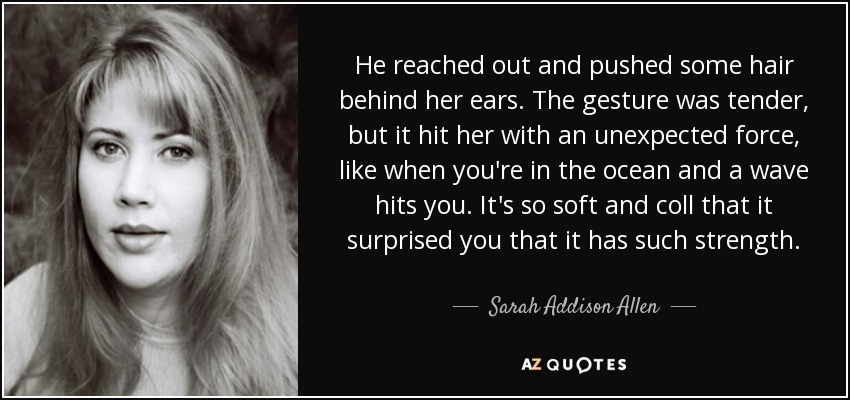 He reached out and pushed some hair behind her ears. The gesture was tender, but it hit her with an unexpected force, like when you're in the ocean and a wave hits you. It's so soft and coll that it surprised you that it has such strength. - Sarah Addison Allen
