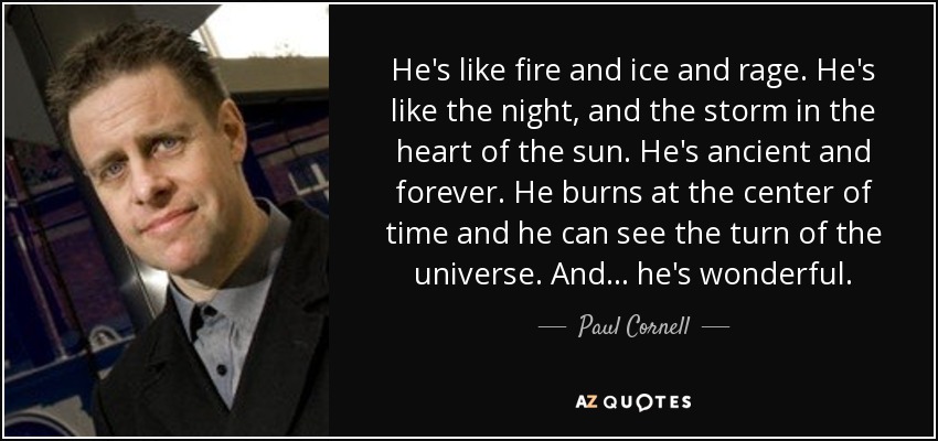 He's like fire and ice and rage. He's like the night, and the storm in the heart of the sun. He's ancient and forever. He burns at the center of time and he can see the turn of the universe. And... he's wonderful. - Paul Cornell