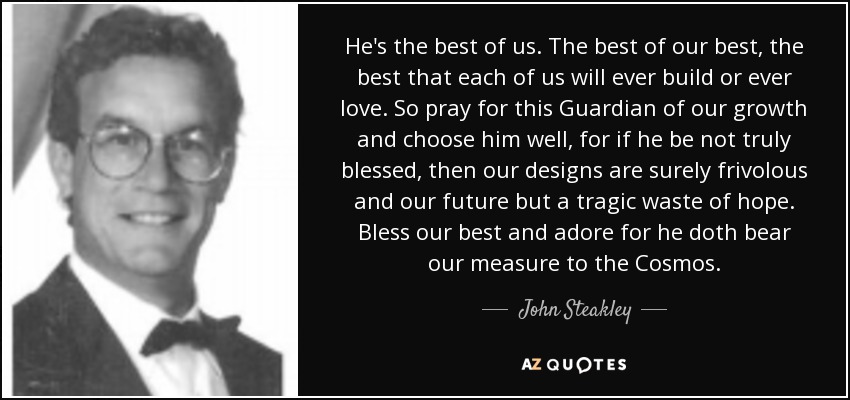 He's the best of us. The best of our best, the best that each of us will ever build or ever love. So pray for this Guardian of our growth and choose him well, for if he be not truly blessed, then our designs are surely frivolous and our future but a tragic waste of hope. Bless our best and adore for he doth bear our measure to the Cosmos. - John Steakley