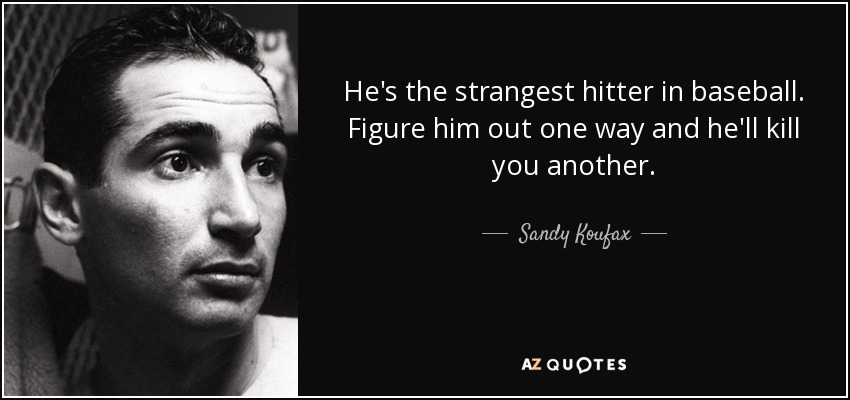 He's the strangest hitter in baseball. Figure him out one way and he'll kill you another. - Sandy Koufax