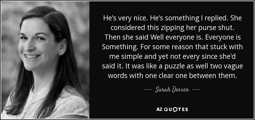 He's very nice. He's something I replied. She considered this zipping her purse shut. Then she said Well everyone is. Everyone is Something. For some reason that stuck with me simple and yet not every since she'd said it. It was like a puzzle as well two vague words with one clear one between them. - Sarah Dessen