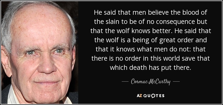 He said that men believe the blood of the slain to be of no consequence but that the wolf knows better. He said that the wolf is a being of great order and that it knows what men do not: that there is no order in this world save that which death has put there. - Cormac McCarthy