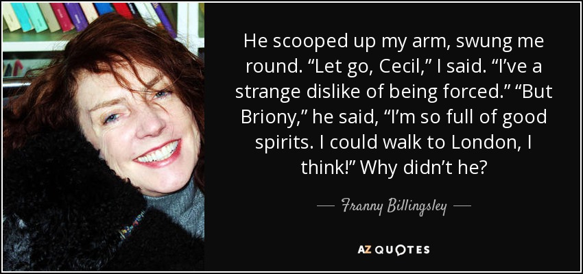 He scooped up my arm, swung me round. “Let go, Cecil,” I said. “I’ve a strange dislike of being forced.” “But Briony,” he said, “I’m so full of good spirits. I could walk to London, I think!” Why didn’t he? - Franny Billingsley