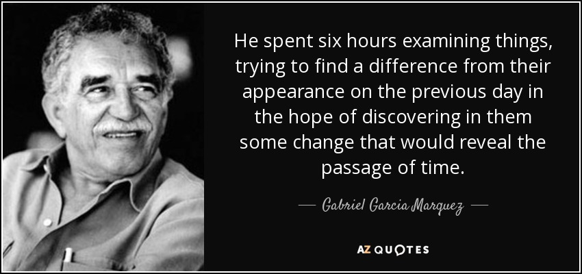 He spent six hours examining things, trying to find a difference from their appearance on the previous day in the hope of discovering in them some change that would reveal the passage of time. - Gabriel Garcia Marquez