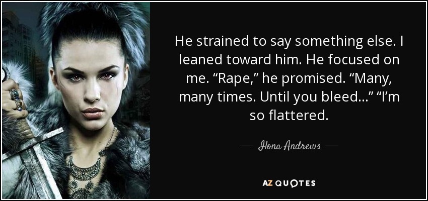 He strained to say something else. I leaned toward him. He focused on me. “Rape,” he promised. “Many, many times. Until you bleed . . .” “I’m so flattered. - Ilona Andrews