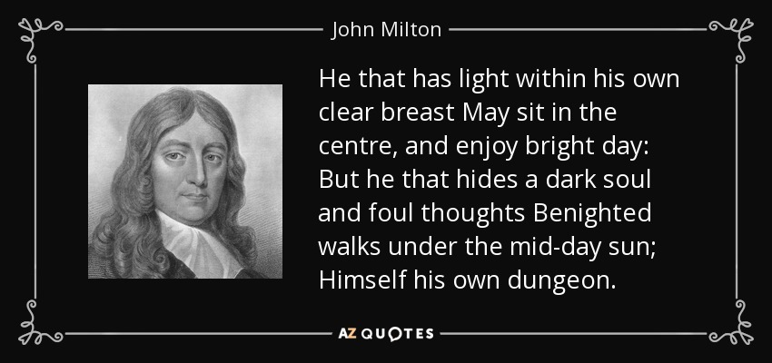 He that has light within his own clear breast May sit in the centre, and enjoy bright day: But he that hides a dark soul and foul thoughts Benighted walks under the mid-day sun; Himself his own dungeon. - John Milton