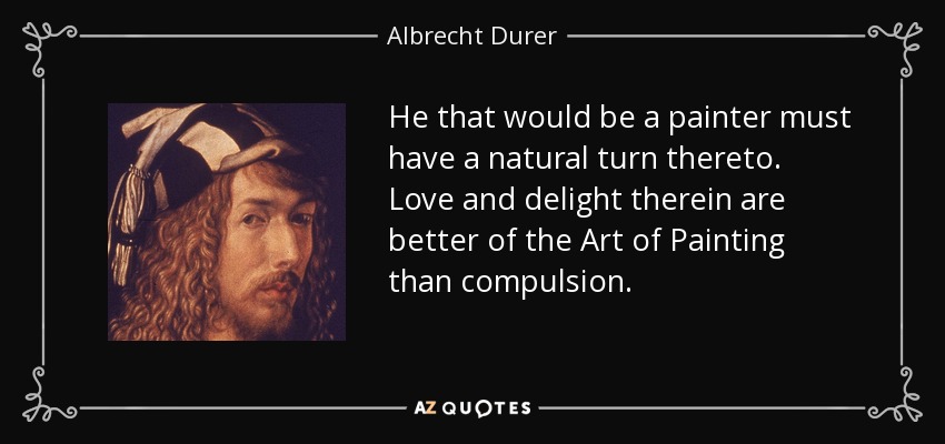 He that would be a painter must have a natural turn thereto. Love and delight therein are better of the Art of Painting than compulsion. - Albrecht Durer