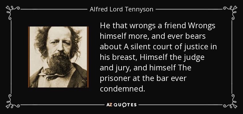 He that wrongs a friend Wrongs himself more, and ever bears about A silent court of justice in his breast, Himself the judge and jury, and himself The prisoner at the bar ever condemned. - Alfred Lord Tennyson