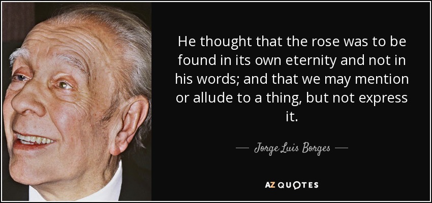 He thought that the rose was to be found in its own eternity and not in his words; and that we may mention or allude to a thing, but not express it. - Jorge Luis Borges