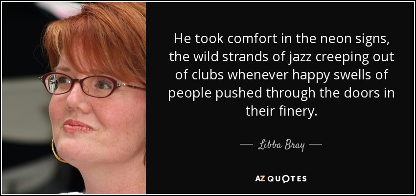 He took comfort in the neon signs, the wild strands of jazz creeping out of clubs whenever happy swells of people pushed through the doors in their finery. - Libba Bray