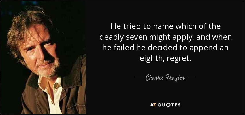 He tried to name which of the deadly seven might apply, and when he failed he decided to append an eighth, regret. - Charles Frazier