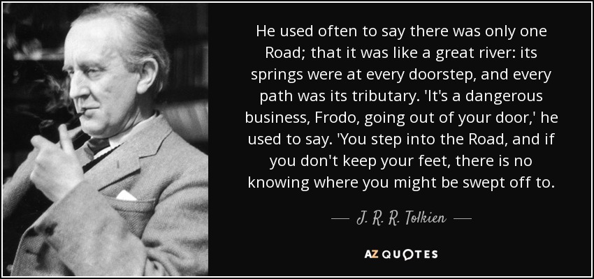 He used often to say there was only one Road; that it was like a great river: its springs were at every doorstep, and every path was its tributary. 'It's a dangerous business, Frodo, going out of your door,' he used to say. 'You step into the Road, and if you don't keep your feet, there is no knowing where you might be swept off to. - J. R. R. Tolkien