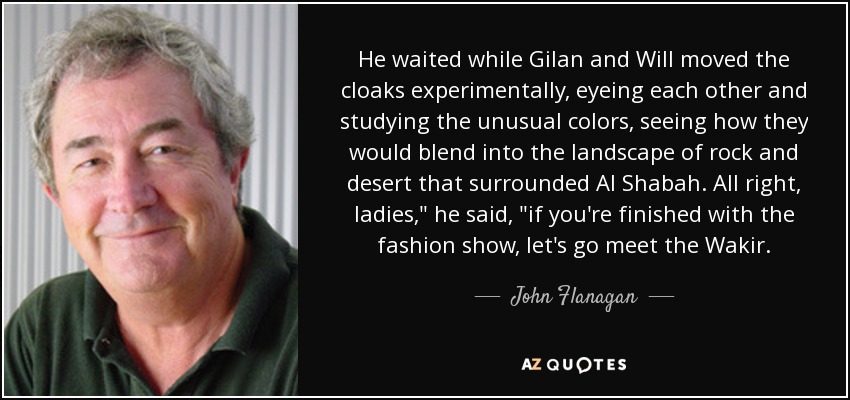 He waited while Gilan and Will moved the cloaks experimentally, eyeing each other and studying the unusual colors, seeing how they would blend into the landscape of rock and desert that surrounded Al Shabah. All right, ladies,